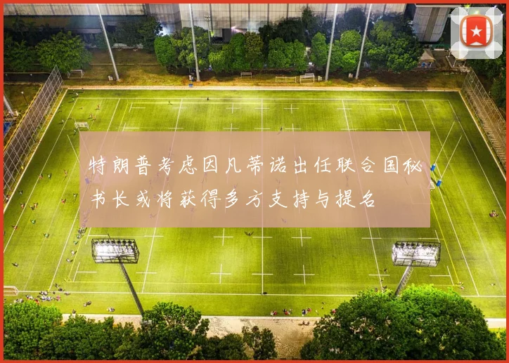 特朗普考虑因凡蒂诺出任联合国秘书长或将获得多方支持与提名